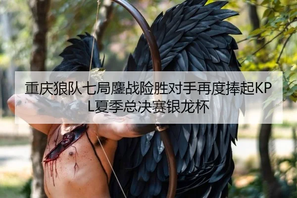 重庆狼队七局鏖战险胜对手再度捧起KPL夏季总决赛银龙杯